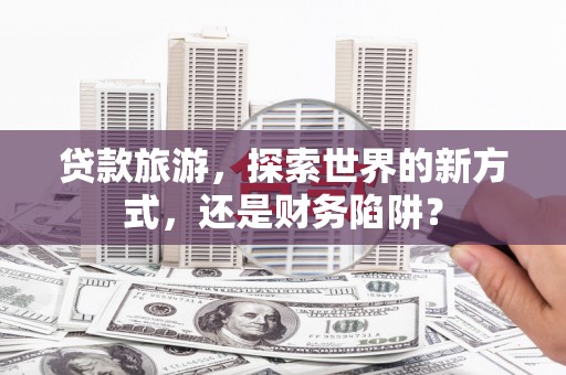 贡井贷款旅游，探索世界的新方式，还是财务陷阱？